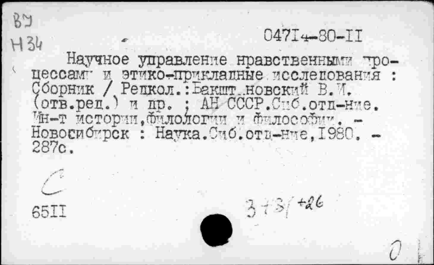 ﻿№

0471^-80-11
Научное управление нравственные ~фо-цессае и этико^приклалные. исслепован-’я : Сборник / Репкол. :Бакшт..новский В. И. (отв. ре л.'' и пр. ; АН СССР.Спб.отп-н-е. Т'ЙН—Т ИСТОРИИ,ФИЛОЛОГИИ И ^’■ЛОСЭ^’Т’. -Новосибирск : Натка.Сиб.отв-н^е,1980. -287с.	1	’
6511